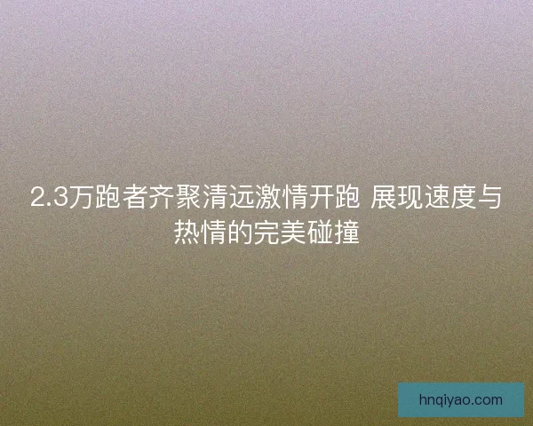 2.3万跑者齐聚清远激情开跑 展现速度与热情的完美碰撞 2.3万跑者齐聚清远激情开跑 展现速度与热情的完美碰撞