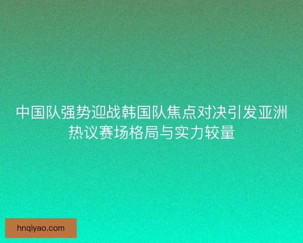 中国队强势迎战韩国队焦点对决引发亚洲热议赛场格局与实力较量
