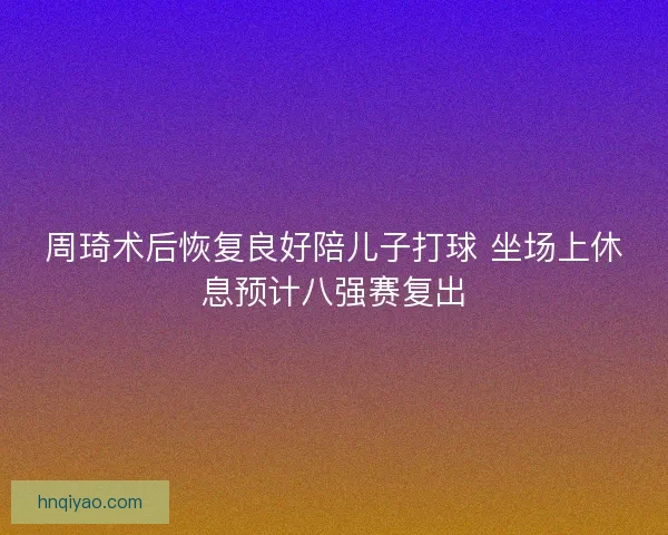 周琦术后恢复良好陪儿子打球 坐场上休息预计八强赛复出