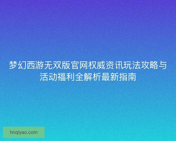 梦幻西游无双版官网权威资讯玩法攻略与活动福利全解析最新指南