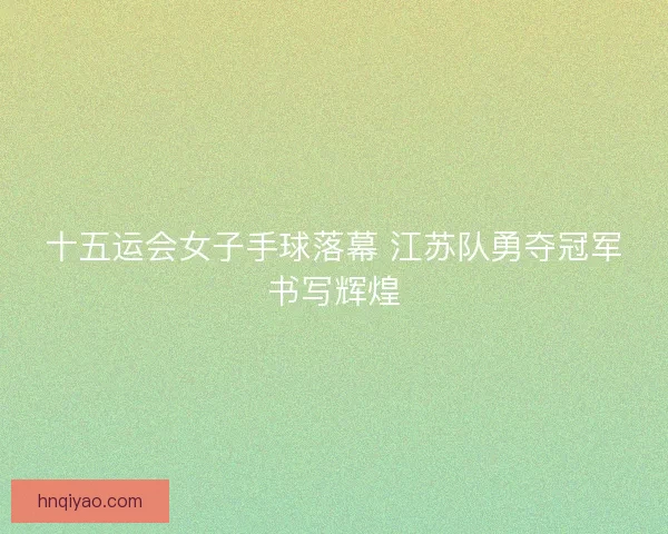 十五运会女子手球落幕 江苏队勇夺冠军书写辉煌