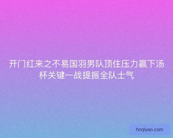 开门红来之不易国羽男队顶住压力赢下汤杯关键一战提振全队士气 开门红来之不易国羽男队顶住压力赢下汤杯关键一战提振全队士气