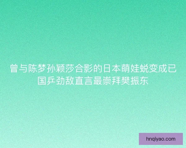 曾与陈梦孙颖莎合影的日本萌娃蜕变成已国乒劲敌直言最崇拜樊振东