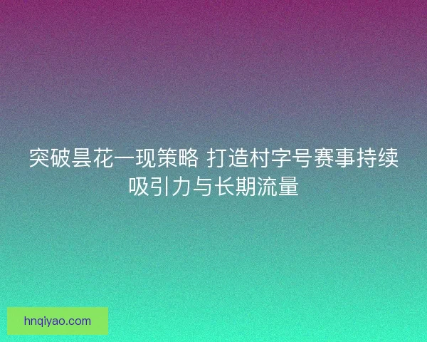 突破昙花一现策略 打造村字号赛事持续吸引力与长期流量
