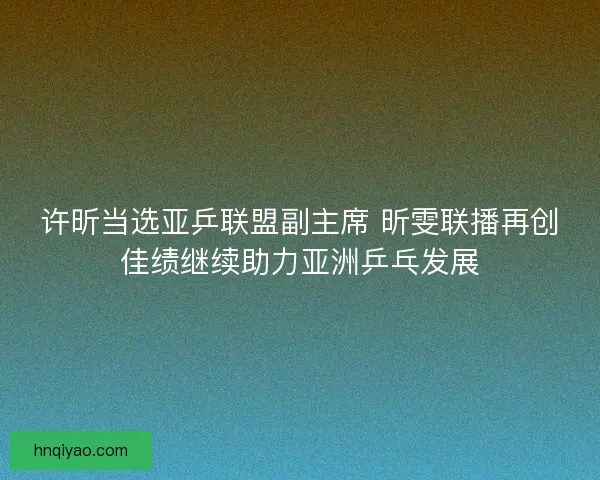 许昕当选亚乒联盟副主席 昕雯联播再创佳绩继续助力亚洲乒乓发展 许昕当选亚乒联盟副主席 昕雯联播再创佳绩继续助力亚洲乒乓发展
