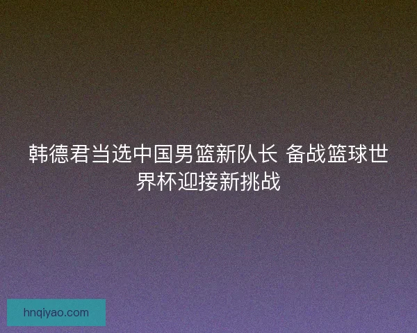 韩德君当选中国男篮新队长 备战篮球世界杯迎接新挑战