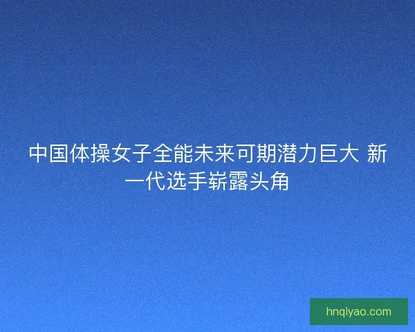 中国体操女子全能未来可期潜力巨大 新一代选手崭露头角