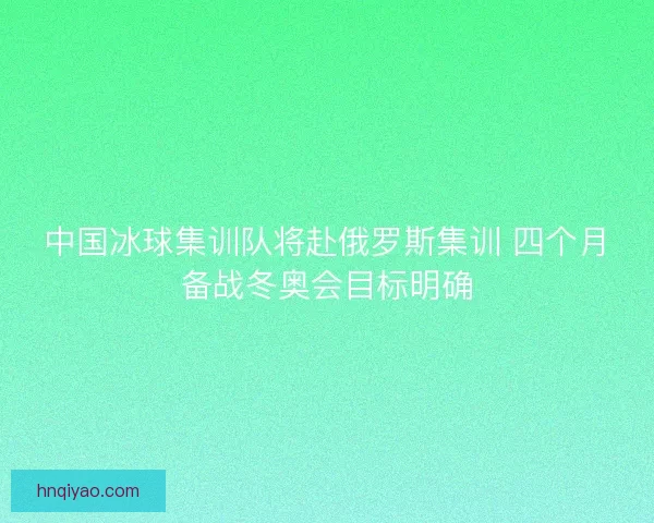 中国冰球集训队将赴俄罗斯集训 四个月备战冬奥会目标明确