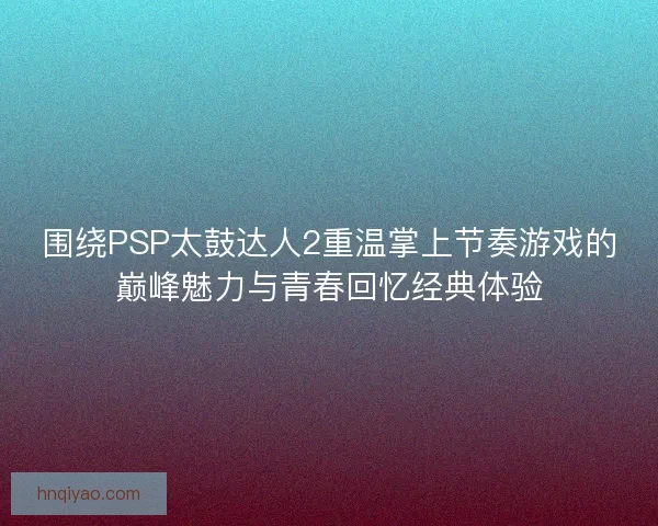 围绕PSP太鼓达人2重温掌上节奏游戏的巅峰魅力与青春回忆经典体验