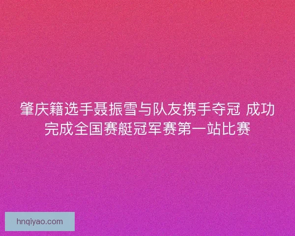 肇庆籍选手聂振雪与队友携手夺冠 成功完成全国赛艇冠军赛第一站比赛