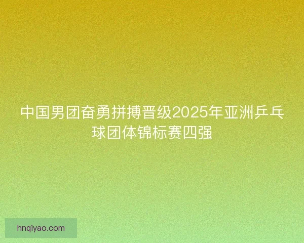 中国男团奋勇拼搏晋级2025年亚洲乒乓球团体锦标赛四强