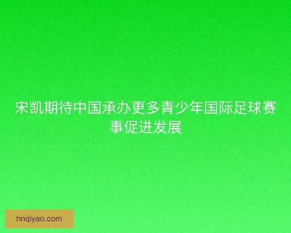 宋凯期待中国承办更多青少年国际足球赛事促进发展 宋凯期待中国承办更多青少年国际足球赛事促进发展