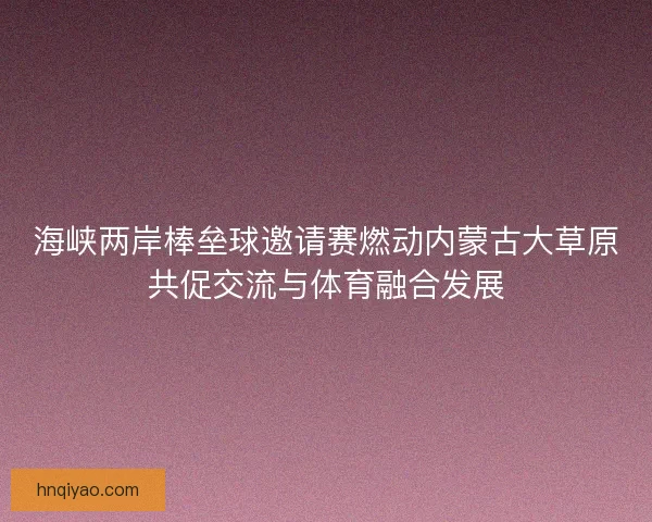 海峡两岸棒垒球邀请赛燃动内蒙古大草原共促交流与体育融合发展