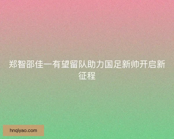 郑智邵佳一有望留队助力国足新帅开启新征程 郑智邵佳一有望留队助力国足新帅开启新征程