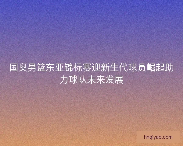 国奥男篮东亚锦标赛迎新生代球员崛起助力球队未来发展 国奥男篮东亚锦标赛迎新生代球员崛起助力球队未来发展