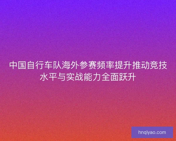 中国自行车队海外参赛频率提升推动竞技水平与实战能力全面跃升