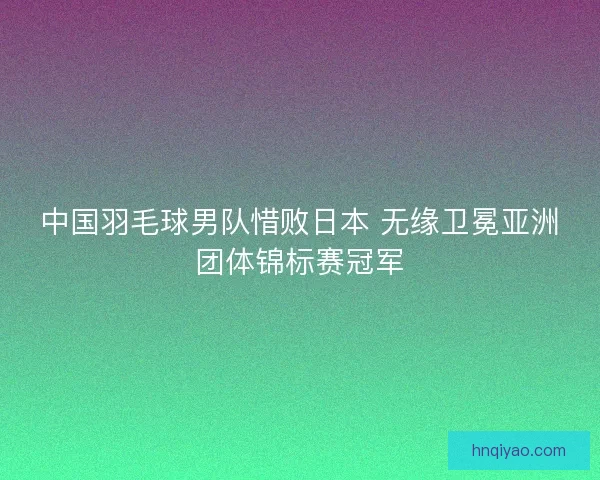 中国羽毛球男队惜败日本 无缘卫冕亚洲团体锦标赛冠军