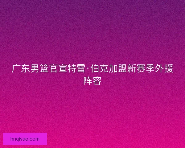 广东男篮官宣特雷·伯克加盟新赛季外援阵容